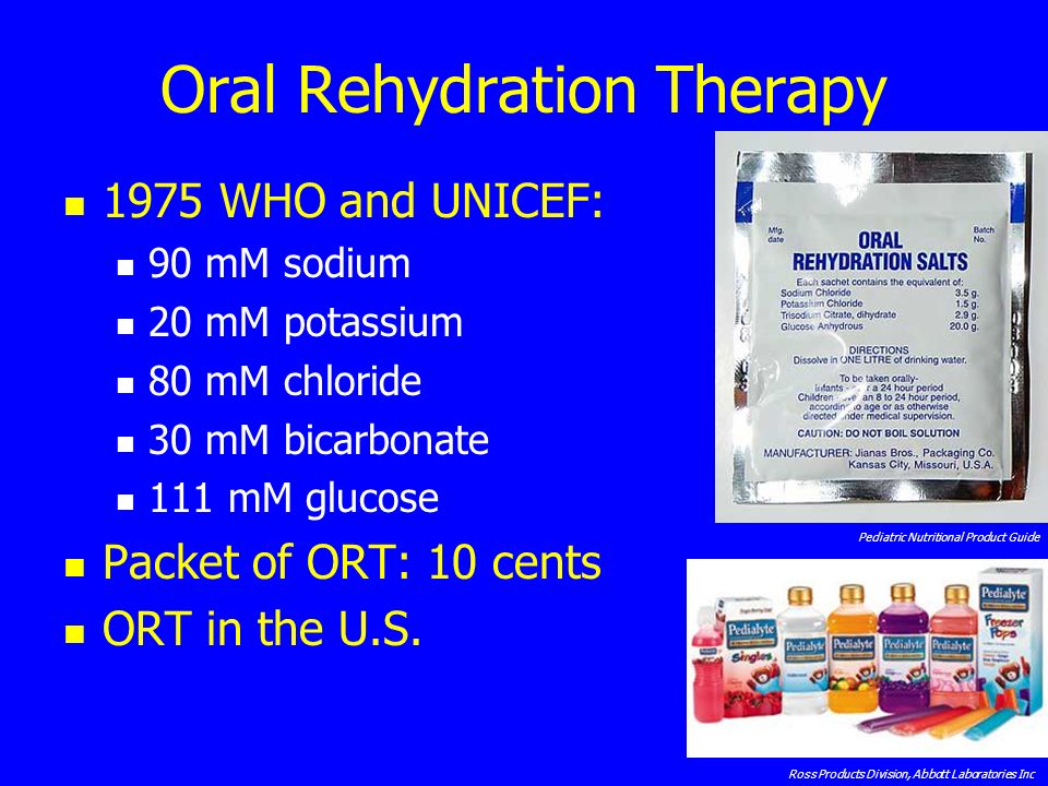 Oral Rehydration Therapy 1975 WHO and UNICEF: 90 mM sodium 20 mM potassium 80 mM chloride 30 mM bicarbonate 111 mM glucose Packet of ORT: 10 cents ORT in the U.S.