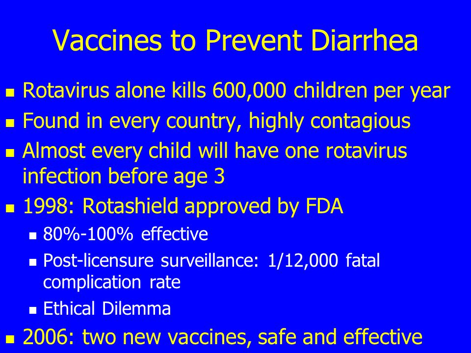 Vaccines to Prevent Diarrhea Rotavirus alone kills 600,000 children per year Found in every country, highly contagious Almost every child will have one rotavirus infection before age : Rotashield approved by FDA 80%-100% effective Post-licensure surveillance: 1/12,000 fatal complication rate Ethical Dilemma 2006: two new vaccines, safe and effective