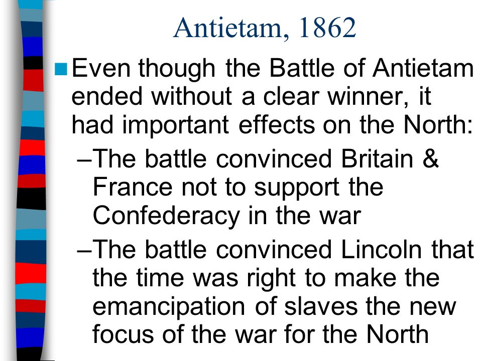 Antietam, 1862 Even though the Battle of Antietam ended without a clear winner, it had important effects on the North: –The battle convinced Britain & France not to support the Confederacy in the war –The battle convinced Lincoln that the time was right to make the emancipation of slaves the new focus of the war for the North