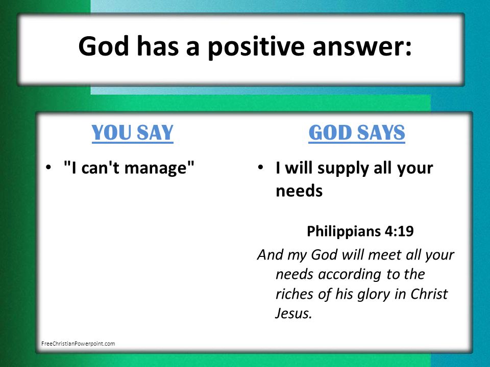 God has a positive answer: YOU SAY I can t manage GOD SAYS I will supply all your needs Philippians 4:19 And my God will meet all your needs according to the riches of his glory in Christ Jesus.