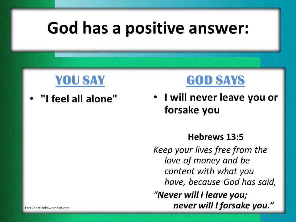 God has a positive answer: YOU SAY I feel all alone GOD SAYS I will never leave you or forsake you Hebrews 13:5 Keep your lives free from the love of money and be content with what you have, because God has said, Never will I leave you; never will I forsake you. FreeChristianPowerpoint.com