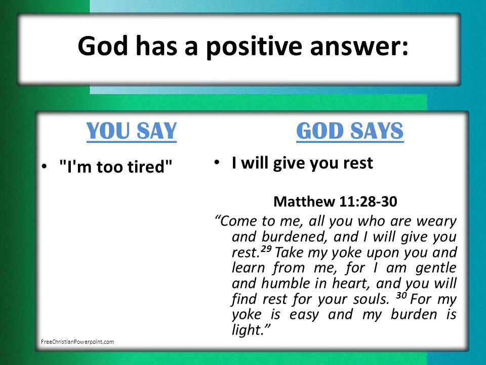 God has a positive answer: YOU SAY I m too tired GOD SAYS I will give you rest Matthew 11:28-30 Come to me, all you who are weary and burdened, and I will give you rest.
