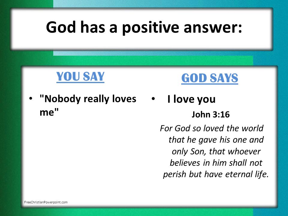 God has a positive answer: YOU SAY Nobody really loves me GOD SAYS I love you John 3:16 For God so loved the world that he gave his one and only Son, that whoever believes in him shall not perish but have eternal life.