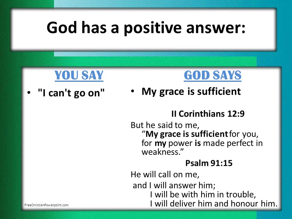 God has a positive answer: YOU SAY I can t go on GOD SAYS My grace is sufficient II Corinthians 12:9 But he said to me, My grace is sufficient for you, for my power is made perfect in weakness. Psalm 91:15 He will call on me, and I will answer him; I will be with him in trouble, I will deliver him and honour him.