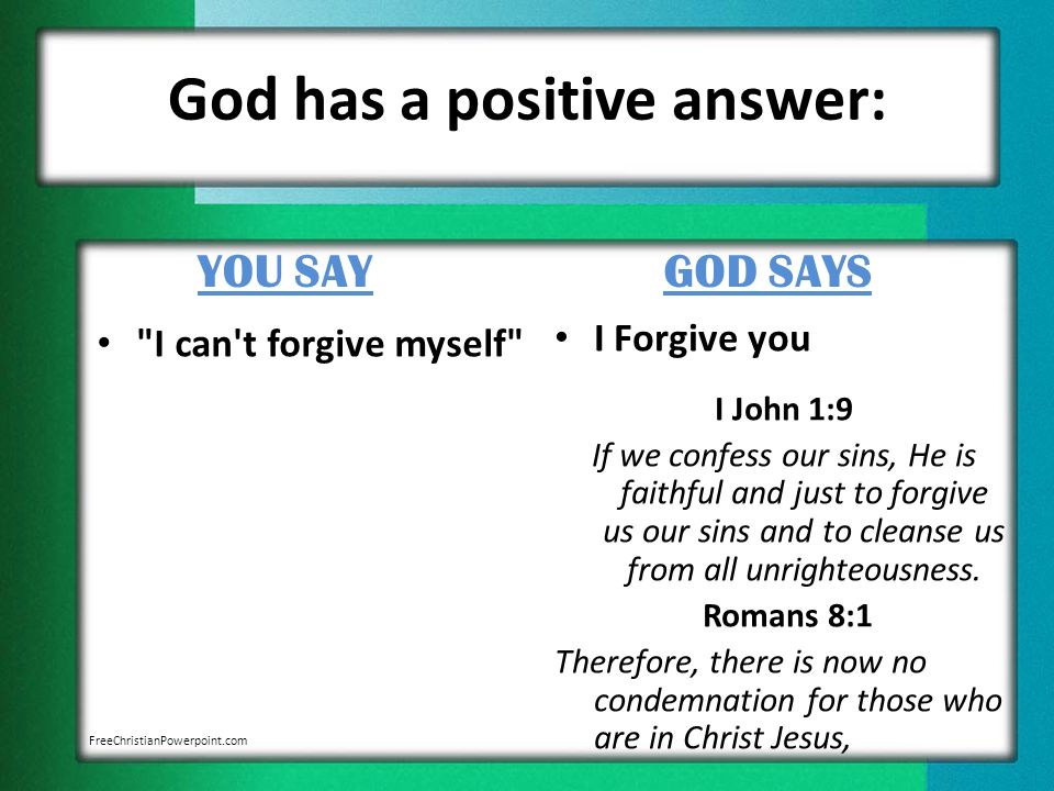 God has a positive answer: YOU SAY I can t forgive myself GOD SAYS I Forgive you I John 1:9 If we confess our sins, He is faithful and just to forgive us our sins and to cleanse us from all unrighteousness.