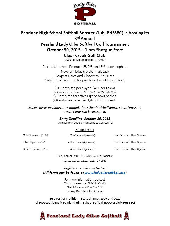 Pearland High School Softball Booster Club (PHSSBC) is hosting its 3 rd Annual Pearland Lady Oiler Softball Golf Tournament October 30, 2015 – 1 pm Shotgun Start Clear Creek Golf Club (3902 Fellows Rd; Houston, Tx 77047) Florida Scramble Format: 1 st, 2 nd, and 3 rd place trophies Novelty Holes (softball related) Longest Drive and Closest to Pin Prizes Mulligans available for purchase for additional fee $100 entry fee per player ($400 per Team) Includes: Dinner, Green Fee, Cart, and Goody Bag $75 entry fee for active High School Coaches $50 entry fee for active High School Students Make Checks Payable to: Pearland High School Softball Booster Club (PHSSBC) Credit Cards can be accepted.