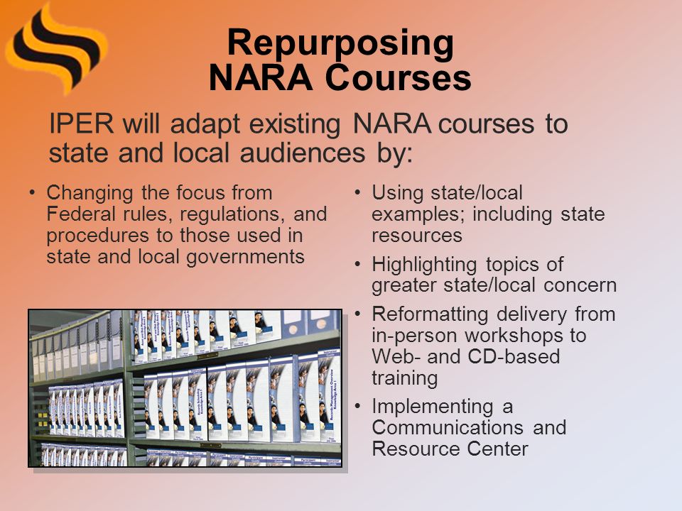 Repurposing NARA Courses Changing the focus from Federal rules, regulations, and procedures to those used in state and local governments Using state/local examples; including state resources Highlighting topics of greater state/local concern Reformatting delivery from in-person workshops to Web- and CD-based training Implementing a Communications and Resource Center IPER will adapt existing NARA courses to state and local audiences by: