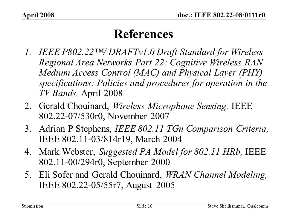 doc.: IEEE /0111r0 Submission April 2008 Steve Shellhammer, QualcommSlide 10 References 1.IEEE P802.22™/ DRAFTv1.0 Draft Standard for Wireless Regional Area Networks Part 22: Cognitive Wireless RAN Medium Access Control (MAC) and Physical Layer (PHY) specifications: Policies and procedures for operation in the TV Bands, April Gerald Chouinard, Wireless Microphone Sensing, IEEE /530r0, November Adrian P Stephens, IEEE TGn Comparison Criteria, IEEE /814r19, March Mark Webster, Suggested PA Model for HRb, IEEE /294r0, September Eli Sofer and Gerald Chouinard, WRAN Channel Modeling, IEEE /55r7, August 2005