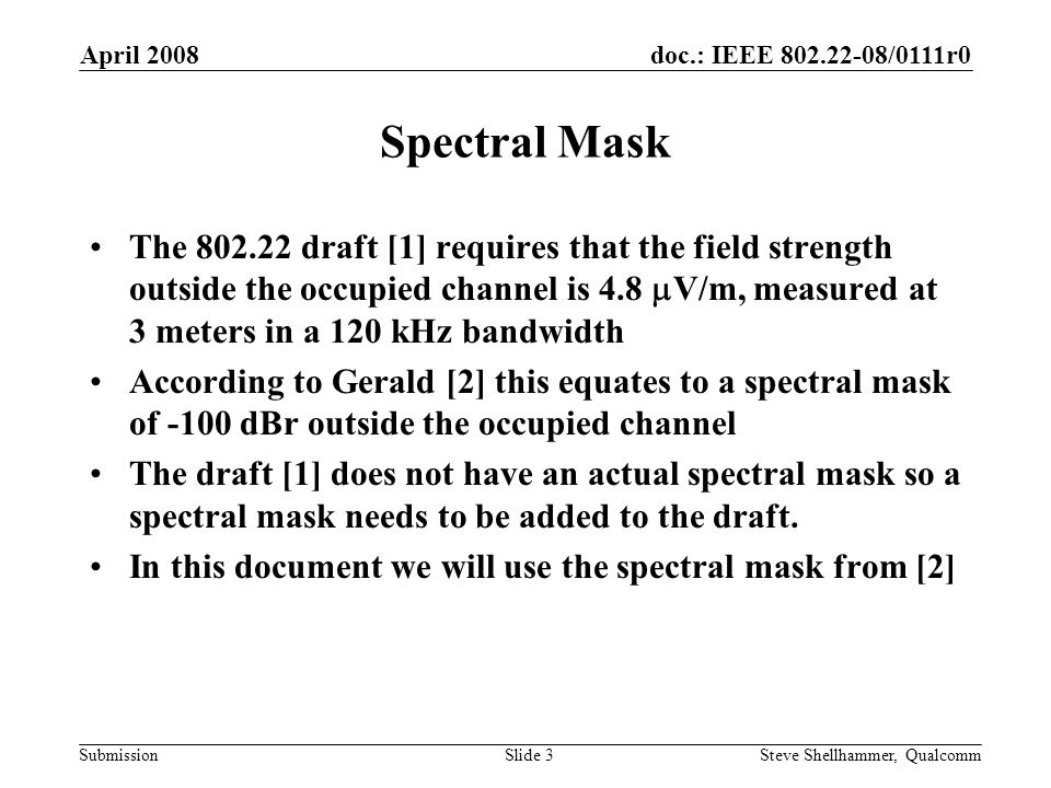 doc.: IEEE /0111r0 Submission April 2008 Steve Shellhammer, QualcommSlide 3 Spectral Mask The draft [1] requires that the field strength outside the occupied channel is 4.8  V/m, measured at 3 meters in a 120 kHz bandwidth According to Gerald [2] this equates to a spectral mask of -100 dBr outside the occupied channel The draft [1] does not have an actual spectral mask so a spectral mask needs to be added to the draft.