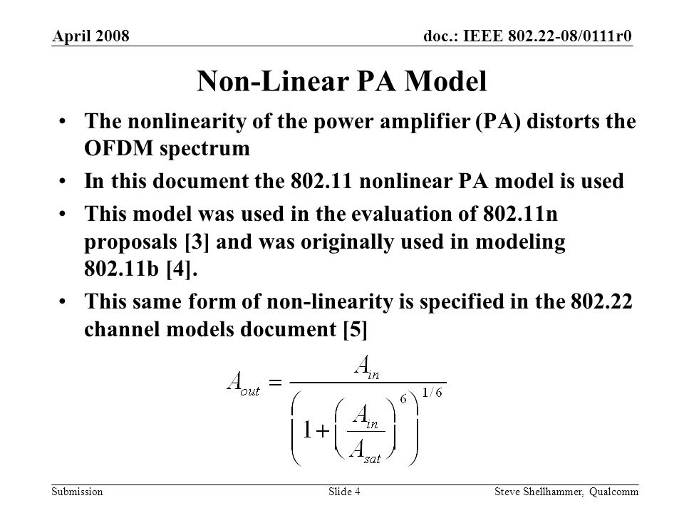 doc.: IEEE /0111r0 Submission April 2008 Steve Shellhammer, QualcommSlide 4 Non-Linear PA Model The nonlinearity of the power amplifier (PA) distorts the OFDM spectrum In this document the nonlinear PA model is used This model was used in the evaluation of n proposals [3] and was originally used in modeling b [4].
