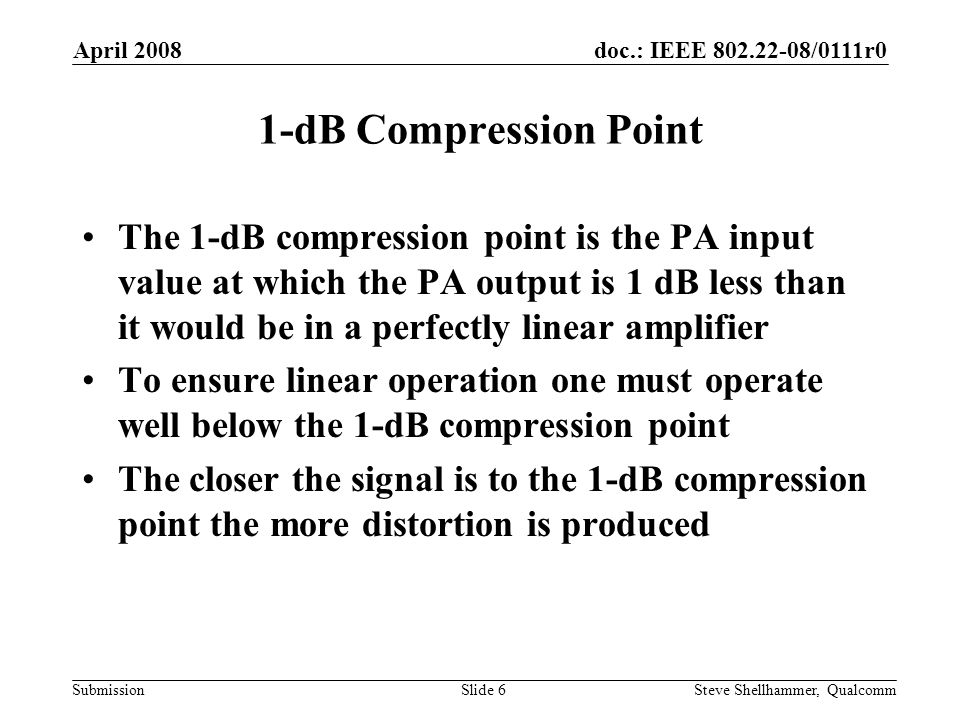 doc.: IEEE /0111r0 Submission April 2008 Steve Shellhammer, QualcommSlide 6 1-dB Compression Point The 1-dB compression point is the PA input value at which the PA output is 1 dB less than it would be in a perfectly linear amplifier To ensure linear operation one must operate well below the 1-dB compression point The closer the signal is to the 1-dB compression point the more distortion is produced