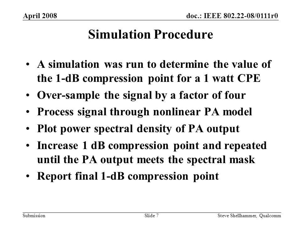 doc.: IEEE /0111r0 Submission April 2008 Steve Shellhammer, QualcommSlide 7 Simulation Procedure A simulation was run to determine the value of the 1-dB compression point for a 1 watt CPE Over-sample the signal by a factor of four Process signal through nonlinear PA model Plot power spectral density of PA output Increase 1 dB compression point and repeated until the PA output meets the spectral mask Report final 1-dB compression point