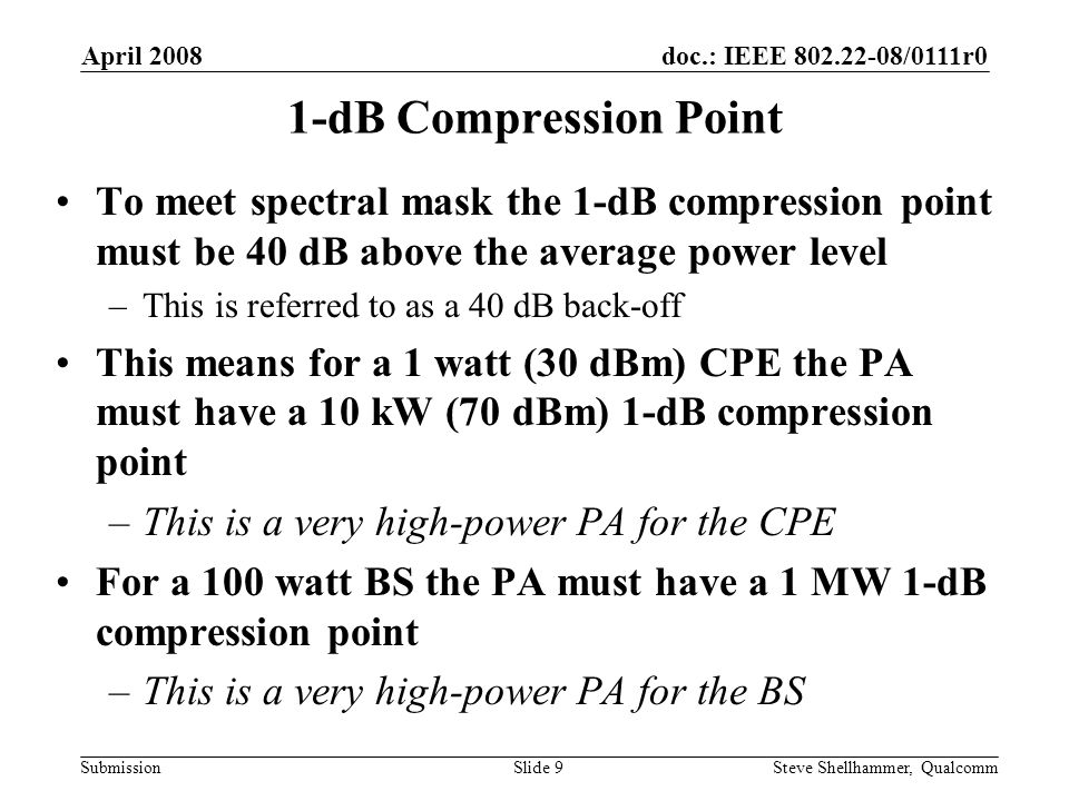 doc.: IEEE /0111r0 Submission April 2008 Steve Shellhammer, QualcommSlide 9 1-dB Compression Point To meet spectral mask the 1-dB compression point must be 40 dB above the average power level –This is referred to as a 40 dB back-off This means for a 1 watt (30 dBm) CPE the PA must have a 10 kW (70 dBm) 1-dB compression point –This is a very high-power PA for the CPE For a 100 watt BS the PA must have a 1 MW 1-dB compression point –This is a very high-power PA for the BS