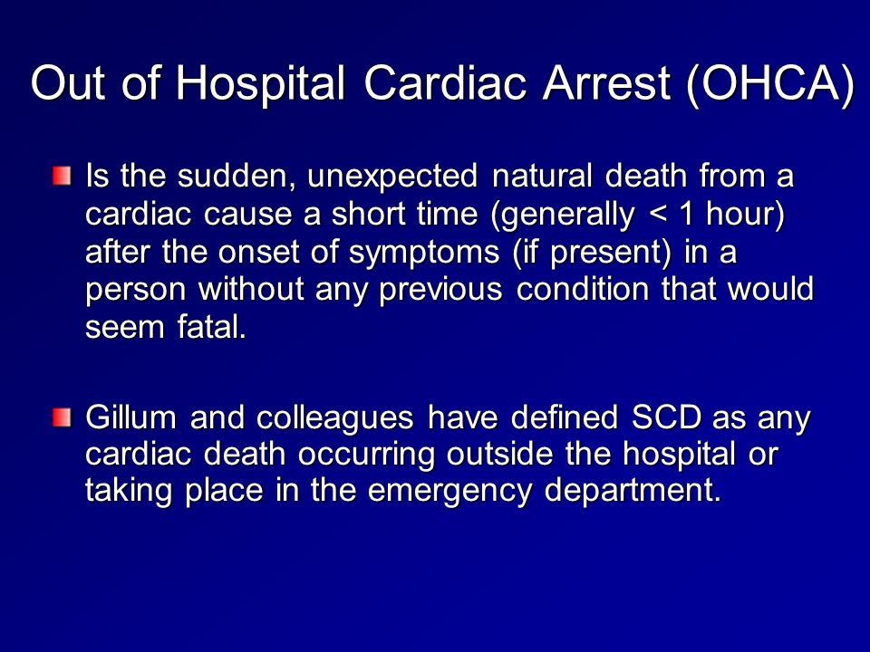 Out of Hospital Cardiac Arrest (OHCA) Is the sudden, unexpected natural death from a cardiac cause a short time (generally < 1 hour) after the onset of symptoms (if present) in a person without any previous condition that would seem fatal.