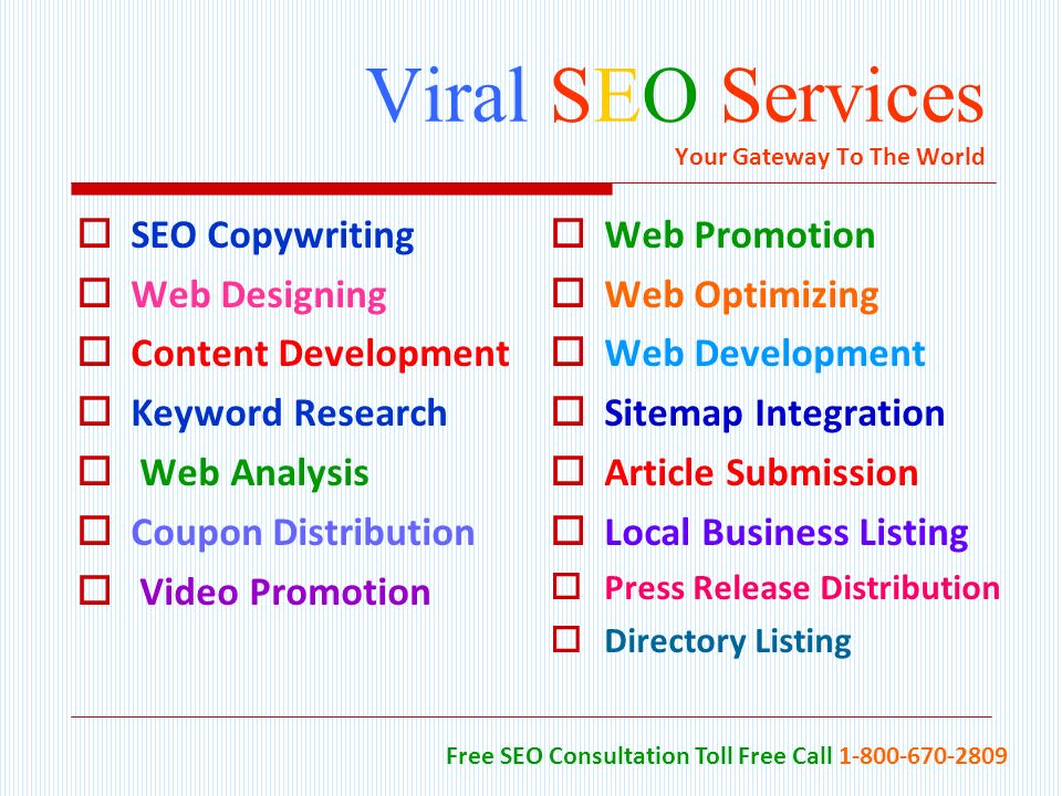 Viral SEO Services Your Gateway To The World  SEO Copywriting  Web Designing  Content Development  Keyword Research  Web Analysis  Coupon Distribution  Video Promotion  Web Promotion  Web Optimizing  Web Development  Sitemap Integration  Article Submission  Local Business Listing  Press Release Distribution  Directory Listing Free SEO Consultation Toll Free Call