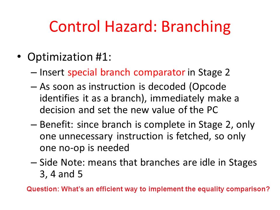 Control Hazard: Branching Optimization #1: – Insert special branch comparator in Stage 2 – As soon as instruction is decoded (Opcode identifies it as a branch), immediately make a decision and set the new value of the PC – Benefit: since branch is complete in Stage 2, only one unnecessary instruction is fetched, so only one no-op is needed – Side Note: means that branches are idle in Stages 3, 4 and 5 Question: What’s an efficient way to implement the equality comparison