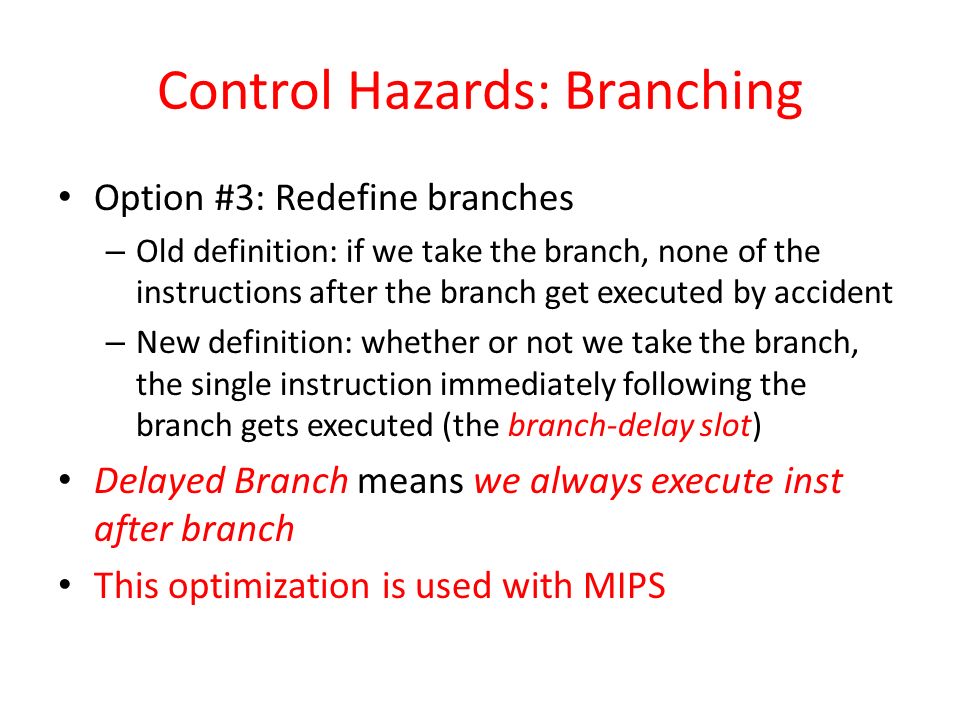 Control Hazards: Branching Option #3: Redefine branches – Old definition: if we take the branch, none of the instructions after the branch get executed by accident – New definition: whether or not we take the branch, the single instruction immediately following the branch gets executed (the branch-delay slot) Delayed Branch means we always execute inst after branch This optimization is used with MIPS