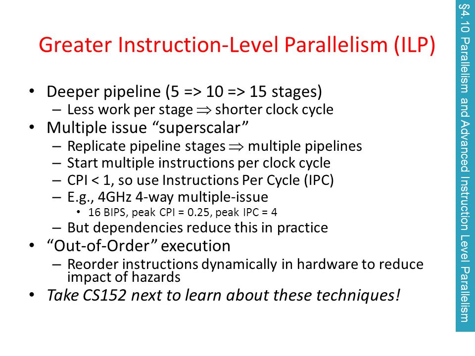 Greater Instruction-Level Parallelism (ILP) Deeper pipeline (5 => 10 => 15 stages) – Less work per stage  shorter clock cycle Multiple issue superscalar – Replicate pipeline stages  multiple pipelines – Start multiple instructions per clock cycle – CPI < 1, so use Instructions Per Cycle (IPC) – E.g., 4GHz 4-way multiple-issue 16 BIPS, peak CPI = 0.25, peak IPC = 4 – But dependencies reduce this in practice Out-of-Order execution – Reorder instructions dynamically in hardware to reduce impact of hazards Take CS152 next to learn about these techniques.