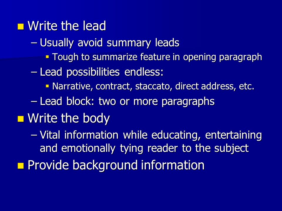 Write the lead Write the lead –Usually avoid summary leads  Tough to summarize feature in opening paragraph –Lead possibilities endless:  Narrative, contract, staccato, direct address, etc.