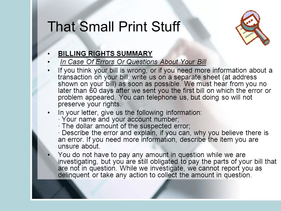 That Small Print Stuff BILLING RIGHTS SUMMARY In Case Of Errors Or Questions About Your Bill If you think your bill is wrong, or if you need more information about a transaction on your bill, write us on a separate sheet (at address shown on your bill) as soon as possible.