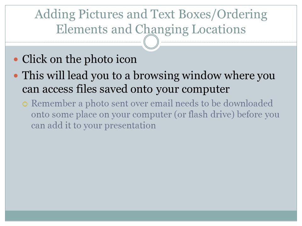 Adding Pictures and Text Boxes/Ordering Elements and Changing Locations Click on the photo icon This will lead you to a browsing window where you can access files saved onto your computer  Remember a photo sent over  needs to be downloaded onto some place on your computer (or flash drive) before you can add it to your presentation