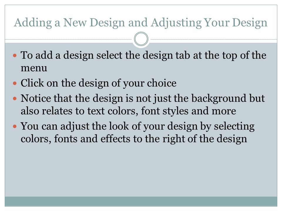 Adding a New Design and Adjusting Your Design To add a design select the design tab at the top of the menu Click on the design of your choice Notice that the design is not just the background but also relates to text colors, font styles and more You can adjust the look of your design by selecting colors, fonts and effects to the right of the design
