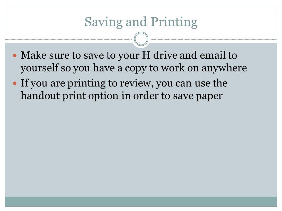 Saving and Printing Make sure to save to your H drive and  to yourself so you have a copy to work on anywhere If you are printing to review, you can use the handout print option in order to save paper