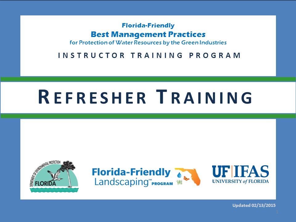 Florida-Friendly Best Management Practices for Protection of Water Resources by the Green Industries Updated 02/13/2015 INSTRUCTOR TRAINING PROGRAM 1 R EFRESHER T RAINING