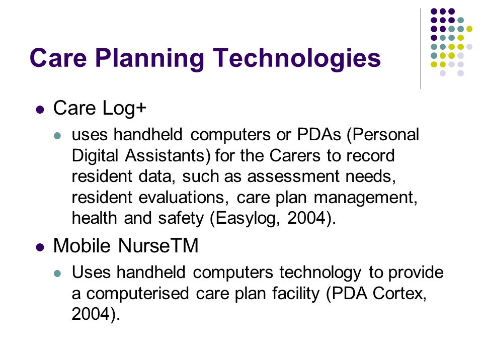 Care Planning Technologies Care Log+ uses handheld computers or PDAs (Personal Digital Assistants) for the Carers to record resident data, such as assessment needs, resident evaluations, care plan management, health and safety (Easylog, 2004).