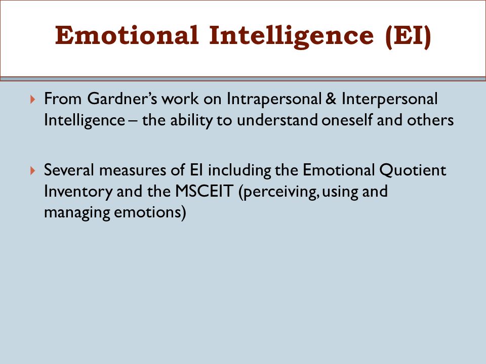  From Gardner’s work on Intrapersonal & Interpersonal Intelligence – the ability to understand oneself and others  Several measures of EI including the Emotional Quotient Inventory and the MSCEIT (perceiving, using and managing emotions) Emotional Intelligence (EI)
