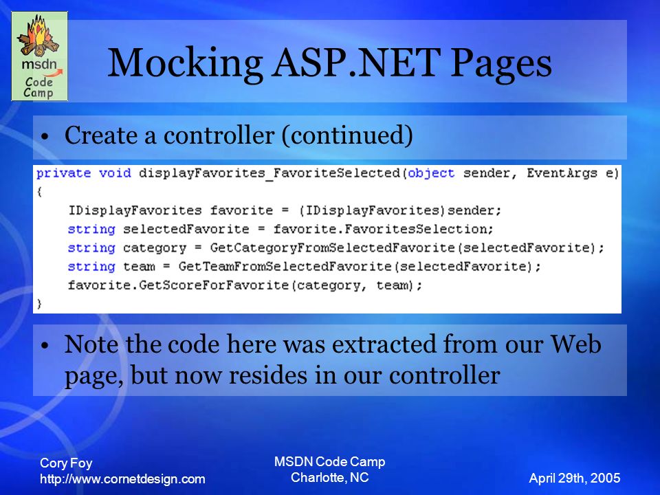 Cory Foy   April 29th, 2005 MSDN Code Camp Charlotte, NC Mocking ASP.NET Pages Create a controller (continued) Note the code here was extracted from our Web page, but now resides in our controller