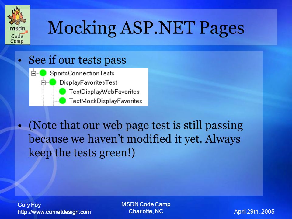 Cory Foy   April 29th, 2005 MSDN Code Camp Charlotte, NC Mocking ASP.NET Pages See if our tests pass (Note that our web page test is still passing because we haven’t modified it yet.