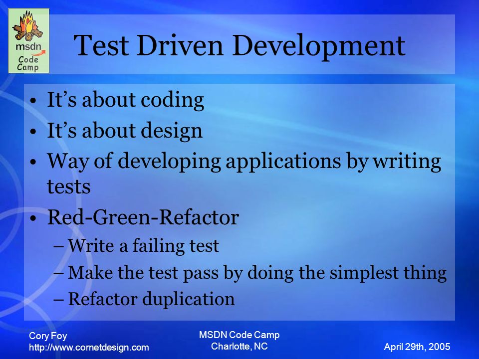 Cory Foy   April 29th, 2005 MSDN Code Camp Charlotte, NC Test Driven Development It’s about coding It’s about design Way of developing applications by writing tests Red-Green-Refactor –Write a failing test –Make the test pass by doing the simplest thing –Refactor duplication