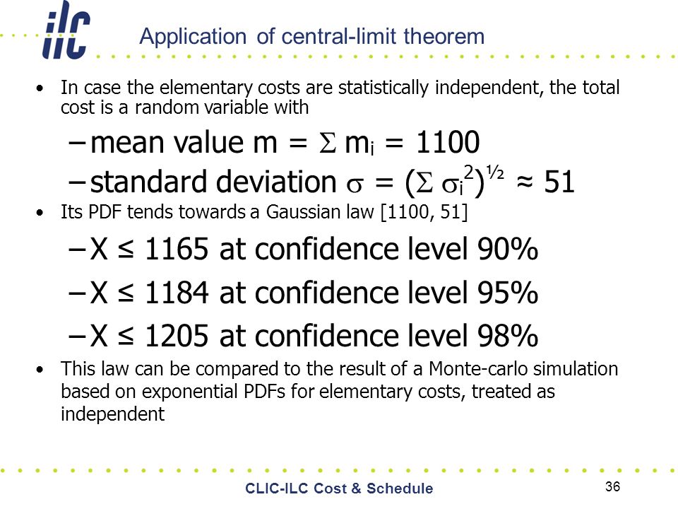 Application of central-limit theorem In case the elementary costs are statistically independent, the total cost is a random variable with –mean value m =  m i = 1100 –standard deviation  = (  i 2 ) ½ ≈ 51 Its PDF tends towards a Gaussian law [1100, 51] –X ≤ 1165 at confidence level 90% –X ≤ 1184 at confidence level 95% –X ≤ 1205 at confidence level 98% This law can be compared to the result of a Monte-carlo simulation based on exponential PDFs for elementary costs, treated as independent 36 CLIC-ILC Cost & Schedule