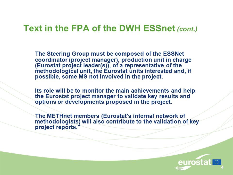 4 Text in the FPA of the DWH ESSnet (cont.) The Steering Group must be composed of the ESSNet coordinator (project manager), production unit in charge (Eurostat project leader(s)), of a representative of the methodological unit, the Eurostat units interested and, if possible, some MS not involved in the project.