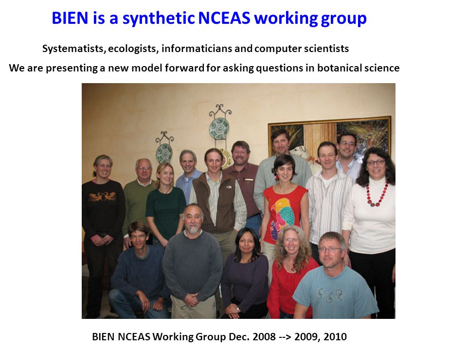 BIEN is a synthetic NCEAS working group Systematists, ecologists, informaticians and computer scientists We are presenting a new model forward for asking questions in botanical science BIEN NCEAS Working Group Dec.