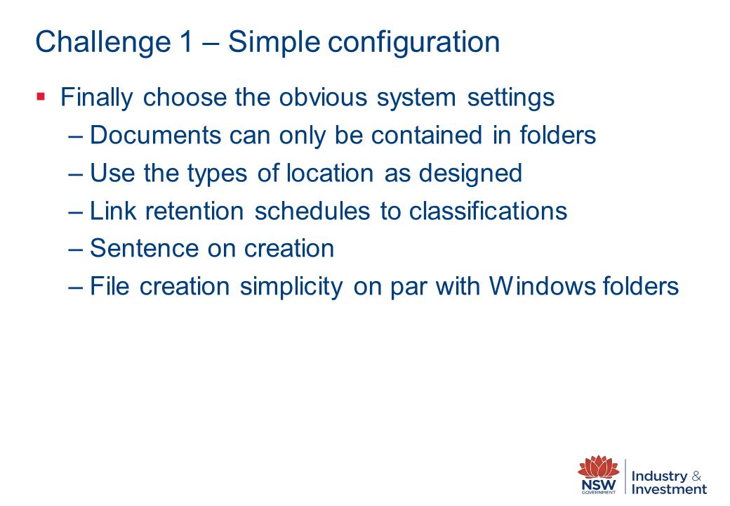 Challenge 1 – Simple configuration  Finally choose the obvious system settings –Documents can only be contained in folders –Use the types of location as designed –Link retention schedules to classifications –Sentence on creation –File creation simplicity on par with Windows folders