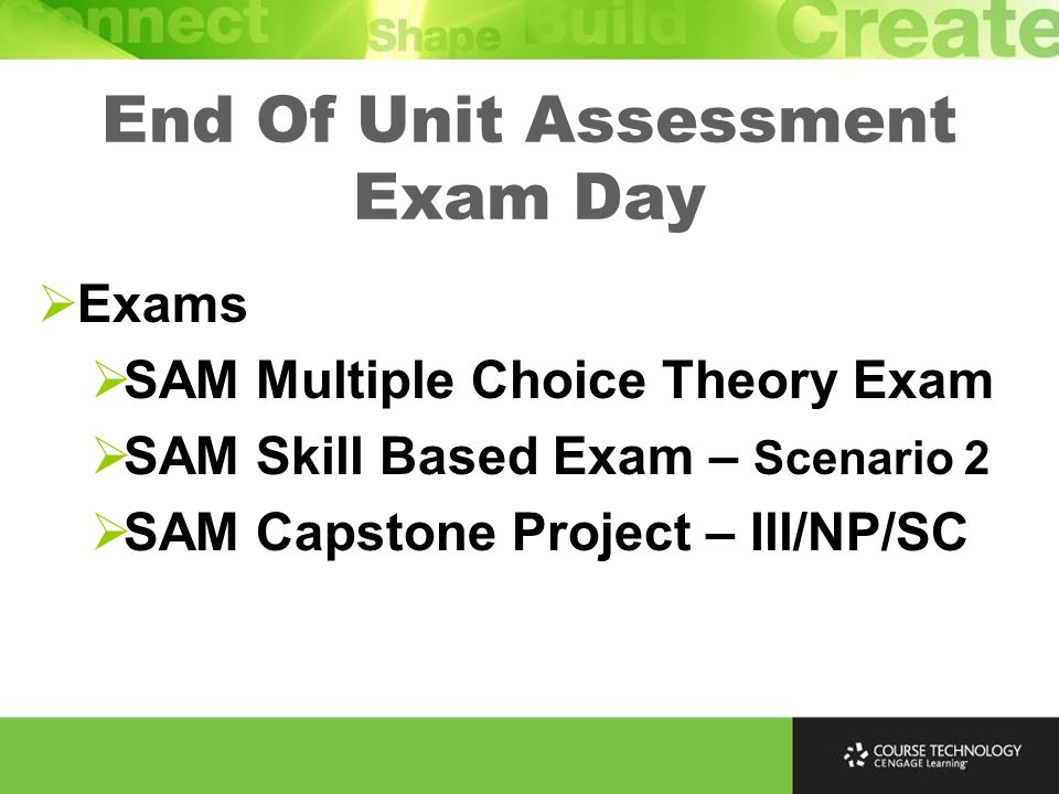 End Of Unit Assessment Exam Day  Exams  SAM Multiple Choice Theory Exam  SAM Skill Based Exam – Scenario 2  SAM Capstone Project – Ill/NP/SC