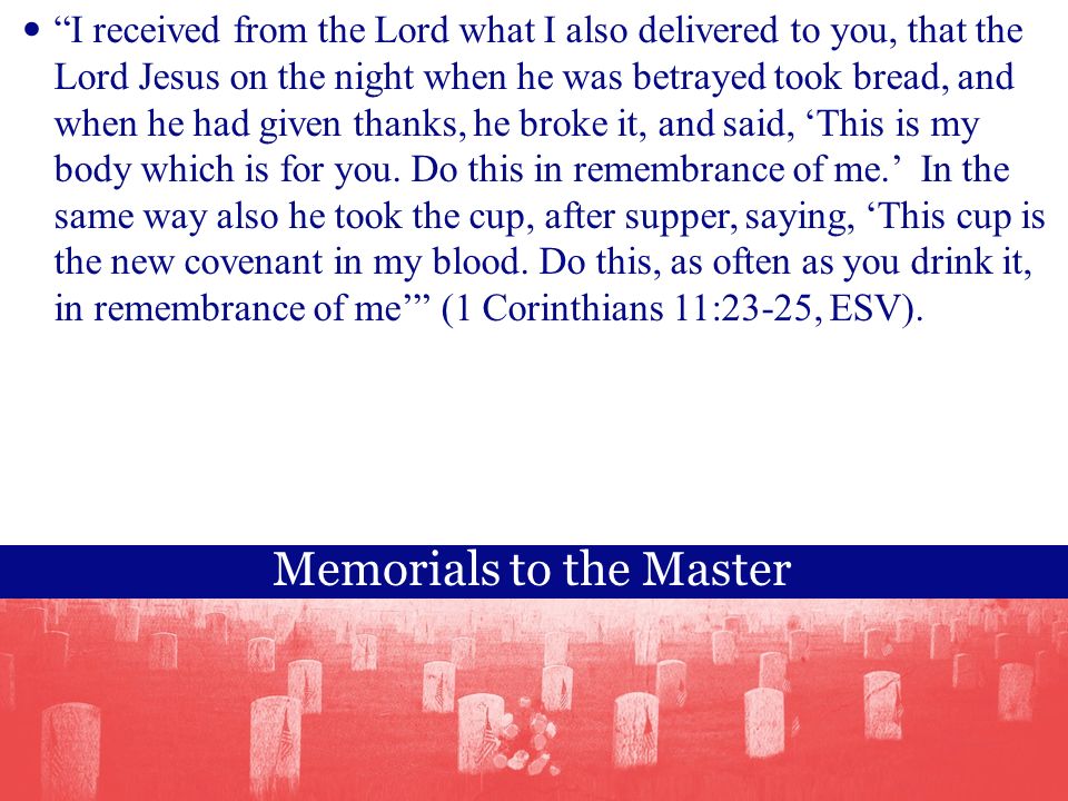 Memorials to the Master I received from the Lord what I also delivered to you, that the Lord Jesus on the night when he was betrayed took bread, and when he had given thanks, he broke it, and said, ‘This is my body which is for you.
