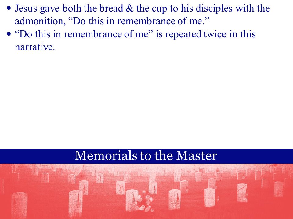 Memorials to the Master Jesus gave both the bread & the cup to his disciples with the admonition, Do this in remembrance of me. Do this in remembrance of me is repeated twice in this narrative.
