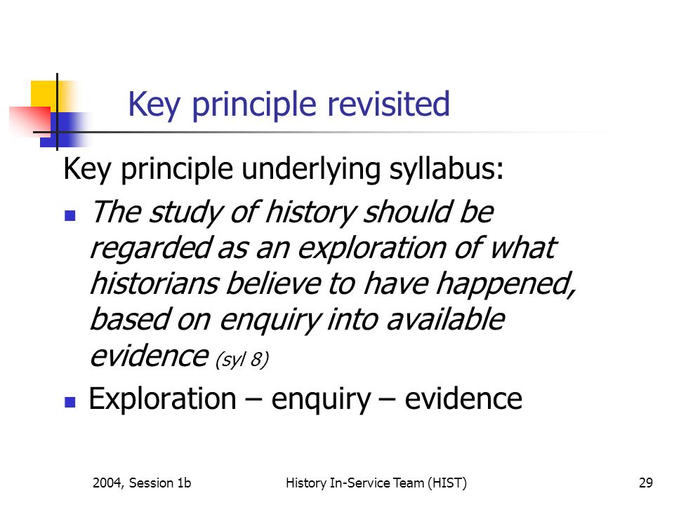 2004, Session 1bHistory In-Service Team (HIST)29 Key principle underlying syllabus: The study of history should be regarded as an exploration of what historians believe to have happened, based on enquiry into available evidence (syl 8) Exploration – enquiry – evidence Key principle revisited