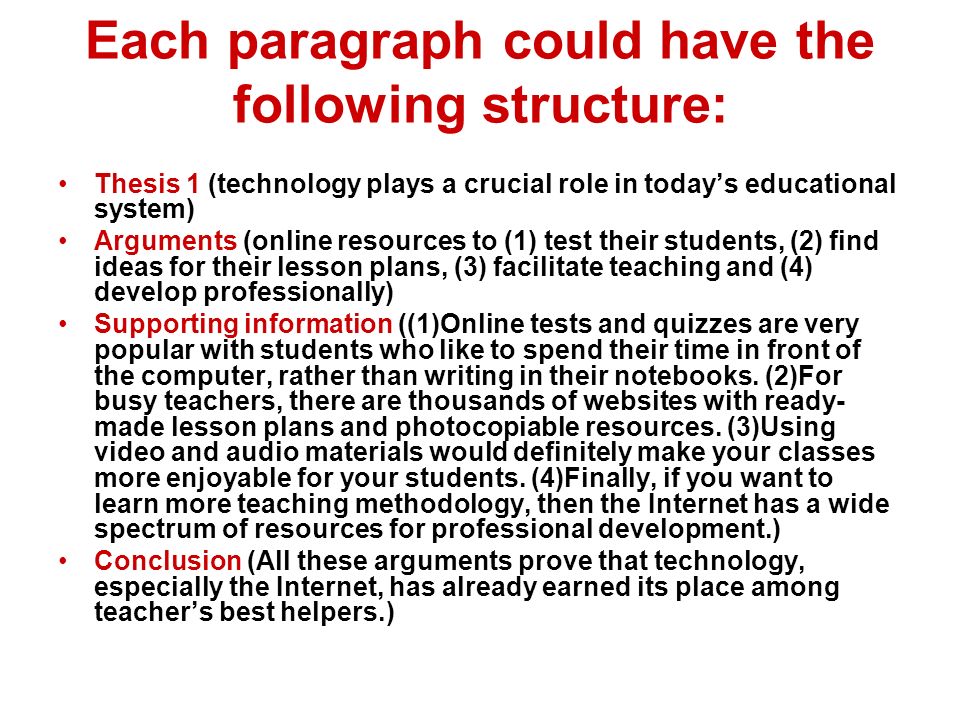 Each paragraph could have the following structure: Thesis 1 (technology plays a crucial role in today’s educational system) Arguments (online resources to (1) test their students, (2) find ideas for their lesson plans, (3) facilitate teaching and (4) develop professionally) Supporting information ((1)Online tests and quizzes are very popular with students who like to spend their time in front of the computer, rather than writing in their notebooks.