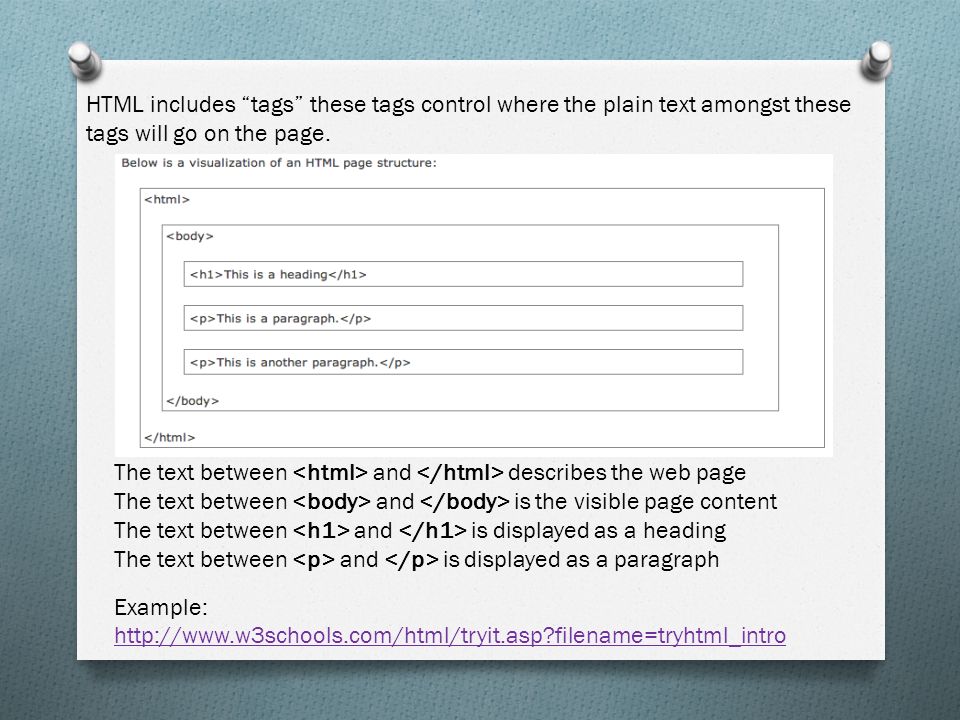 The text between and describes the web page The text between and is the visible page content The text between and is displayed as a heading The text between and is displayed as a paragraph Example:   filename=tryhtml_intro   filename=tryhtml_intro HTML includes tags these tags control where the plain text amongst these tags will go on the page.