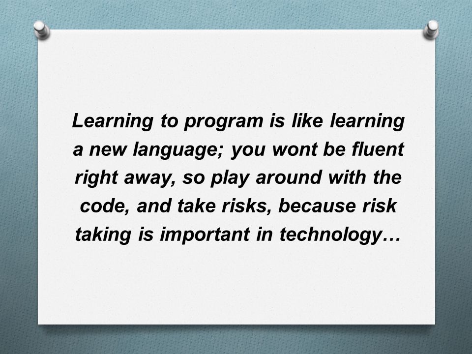 Learning to program is like learning a new language; you wont be fluent right away, so play around with the code, and take risks, because risk taking is important in technology…