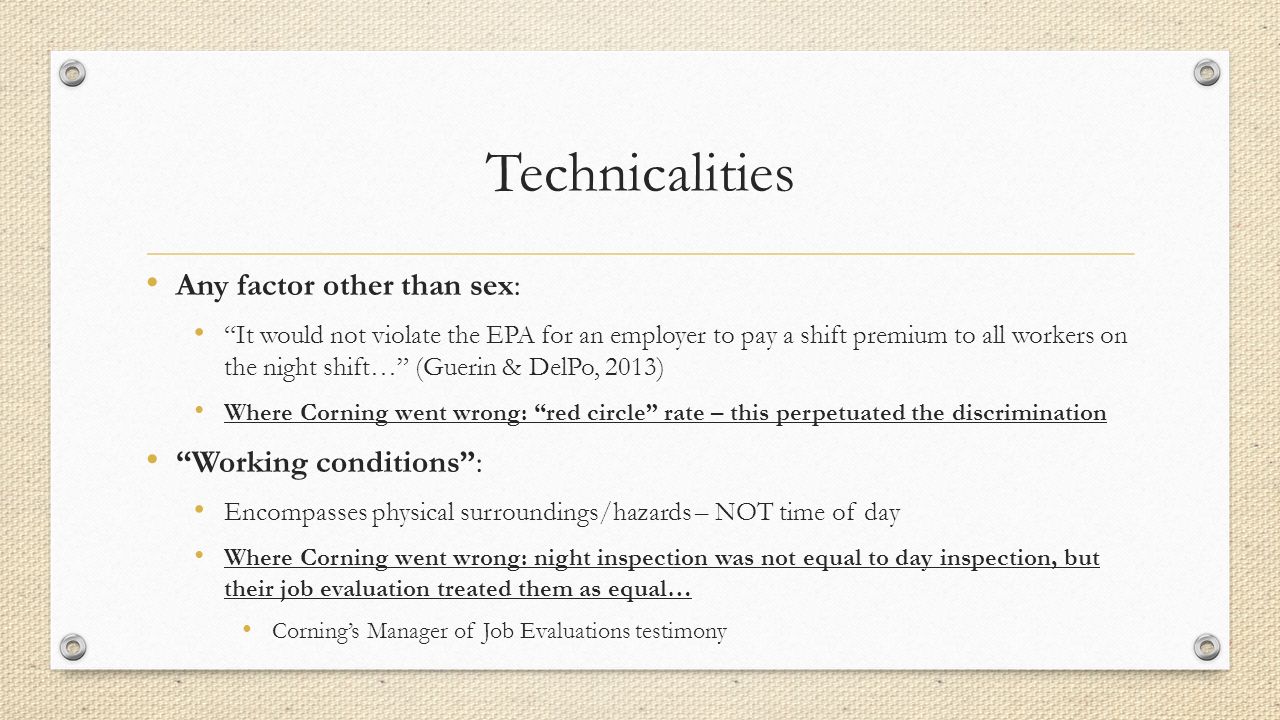 Technicalities Any factor other than sex: It would not violate the EPA for an employer to pay a shift premium to all workers on the night shift… (Guerin & DelPo, 2013) Where Corning went wrong: red circle rate – this perpetuated the discrimination Working conditions : Encompasses physical surroundings/hazards – NOT time of day Where Corning went wrong: night inspection was not equal to day inspection, but their job evaluation treated them as equal… Corning’s Manager of Job Evaluations testimony