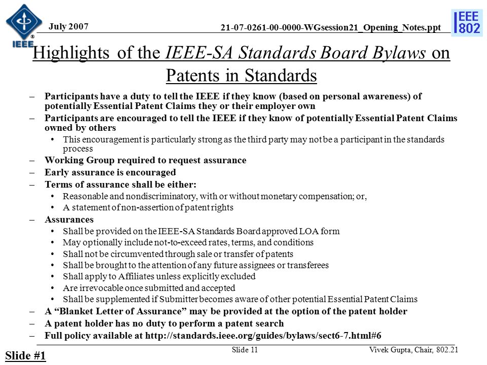 WGsession21_Opening_Notes.ppt July 2007 Vivek Gupta, Chair, Slide 11 Highlights of the IEEE-SA Standards Board Bylaws on Patents in Standards –Participants have a duty to tell the IEEE if they know (based on personal awareness) of potentially Essential Patent Claims they or their employer own –Participants are encouraged to tell the IEEE if they know of potentially Essential Patent Claims owned by others This encouragement is particularly strong as the third party may not be a participant in the standards process –Working Group required to request assurance –Early assurance is encouraged –Terms of assurance shall be either: Reasonable and nondiscriminatory, with or without monetary compensation; or, A statement of non-assertion of patent rights –Assurances Shall be provided on the IEEE-SA Standards Board approved LOA form May optionally include not-to-exceed rates, terms, and conditions Shall not be circumvented through sale or transfer of patents Shall be brought to the attention of any future assignees or transferees Shall apply to Affiliates unless explicitly excluded Are irrevocable once submitted and accepted Shall be supplemented if Submitter becomes aware of other potential Essential Patent Claims –A Blanket Letter of Assurance may be provided at the option of the patent holder –A patent holder has no duty to perform a patent search –Full policy available at   Slide #1