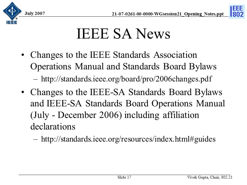 WGsession21_Opening_Notes.ppt July 2007 Vivek Gupta, Chair, Slide 17 IEEE SA News Changes to the IEEE Standards Association Operations Manual and Standards Board Bylaws –  Changes to the IEEE-SA Standards Board Bylaws and IEEE-SA Standards Board Operations Manual (July - December 2006) including affiliation declarations –