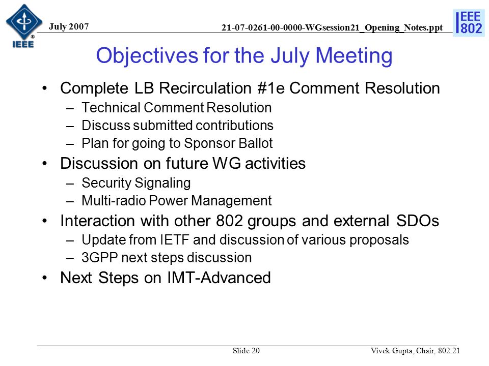 WGsession21_Opening_Notes.ppt July 2007 Vivek Gupta, Chair, Slide 20 Objectives for the July Meeting Complete LB Recirculation #1e Comment Resolution –Technical Comment Resolution –Discuss submitted contributions –Plan for going to Sponsor Ballot Discussion on future WG activities –Security Signaling –Multi-radio Power Management Interaction with other 802 groups and external SDOs –Update from IETF and discussion of various proposals –3GPP next steps discussion Next Steps on IMT-Advanced