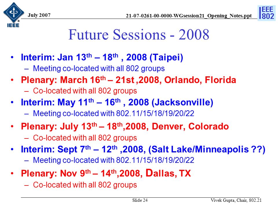 WGsession21_Opening_Notes.ppt July 2007 Vivek Gupta, Chair, Slide 24 Future Sessions Interim: Jan 13 th – 18 th, 2008 (Taipei) –Meeting co-located with all 802 groups Plenary: March 16 th – 21st,2008, Orlando, Florida –Co-located with all 802 groups Interim: May 11 th – 16 th, 2008 (Jacksonville) –Meeting co-located with /15/18/19/20/22 Plenary: July 13 th – 18 th,2008, Denver, Colorado –Co-located with all 802 groups Interim: Sept 7 th – 12 th,2008, (Salt Lake/Minneapolis ) –Meeting co-located with /15/18/19/20/22 Plenary: Nov 9 th – 14 th,2008, D allas, TX –Co-located with all 802 groups