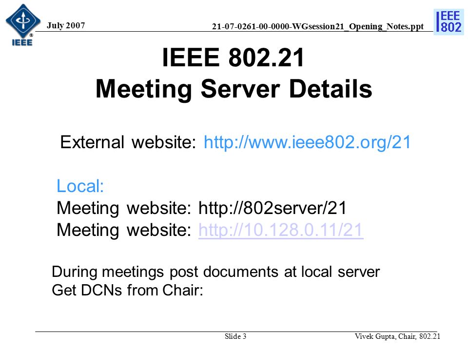 WGsession21_Opening_Notes.ppt July 2007 Vivek Gupta, Chair, Slide 3 IEEE Meeting Server Details External website:   Local: Meeting website:   Meeting website:   During meetings post documents at local server Get DCNs from Chair: